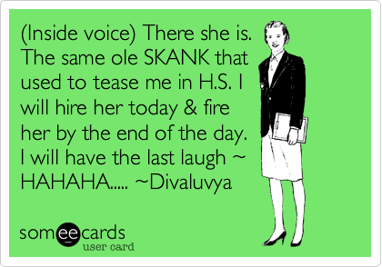 (Inside voice) There she is.
The same ole SKANK that
used to tease me in H.S. I
will hire her today & fire
her by the end of the day.
I will have the last laugh ~
HAHAHA..... ~Divaluvya