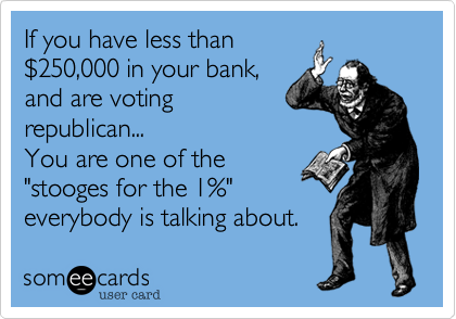 If you have less than
%24250,000 in your bank,
and are voting
republican... 
You are one of the
"stooges for the 1%" 
everybody is talking about.