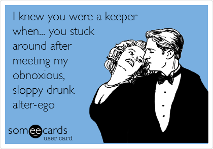 I knew you were a keeper
when... you stuck
around after
meeting my
obnoxious,
sloppy drunk
alter-ego