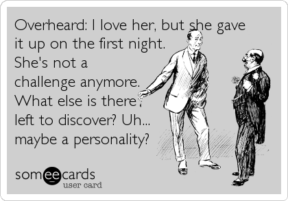 Overheard: I love her, but she gave
it up on the first night.
She's not a
challenge anymore.
What else is there
left to discover? Uh...
maybe a personality?