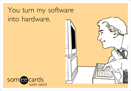 You turn my software
into hardware. 