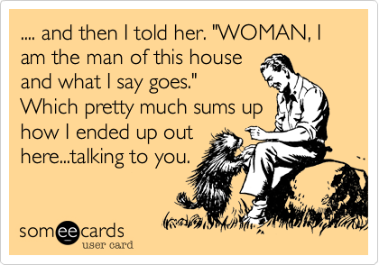 .... and then I told her. "WOMAN%2C I am the man of this house
and what I say goes."
Which pretty much sums up
how I ended up out
here...talking to you.