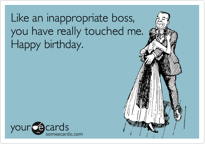Like an inappropriate boss,
you have really touched me.
Happy birthday.
