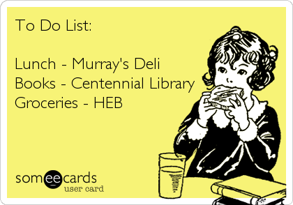 To Do List:  

Lunch - Murray's Deli
Books - Centennial Library 
Groceries - HEB
