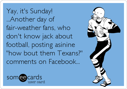 Yay, it's Sunday! 
...Another day of
fair-weather fans, who
don't know jack about
football, posting asinine
"how bout them Texans?" 
comments on Facebook...