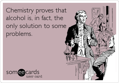 Chemistry proves that 
alcohol is, in fact, the
only solution to some
problems.