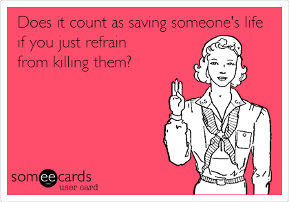 Does it count as saving someone's life
if you just refrain
from killing them?