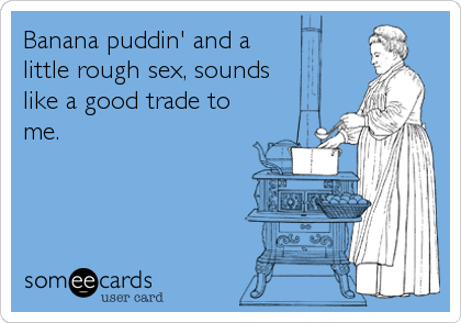 Banana puddin' and a
little rough sex, sounds
like a good trade to
me.