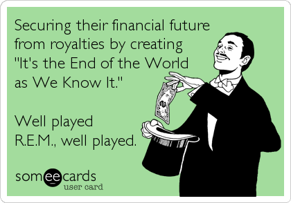 Securing their financial future
from royalties by creating
"It's the End of the World
as We Know It."

Well played
R.E.M., well played.