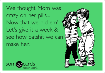 We thought Mom was 
crazy on her pills...     
Now that we hid em'
Let's give it a week &
see how batshit we can
make her. 
