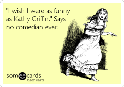 "I wish I were as funny
as Kathy Griffin." Says
no comedian ever.