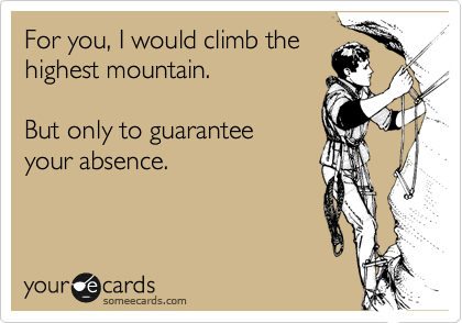For you, I would climb the
highest mountain. 

But only to guaranteed
your absence. 