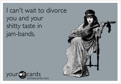 I can't wait to divorce
you and your
shitty taste in
jam-bands.