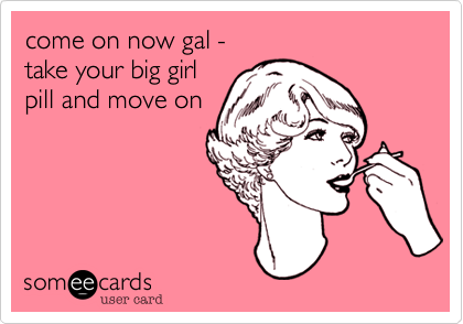 come on now gal - 
take your big girl
pill and move on