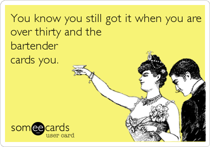 You know you still got it when you are
over thirty and the
bartender
cards you.