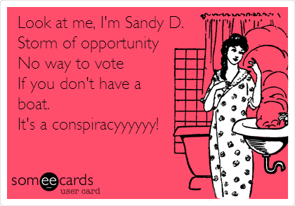 Look at me, I'm Sandy D.
Storm of opportunity
No way to vote
If you don't have a
boat.
It's a conspiracyyyyyy!