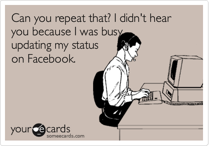 Can you repeat that?, I didn't hear you because I was busy 
updating my status
on Facebook.