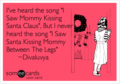 I've heard the song "I 
Saw Mommy Kissing
Santa Claus", But I never
her the song "I Saw
Santa Kissing Mommy 
Between The Legs"
      ~Divaluvya