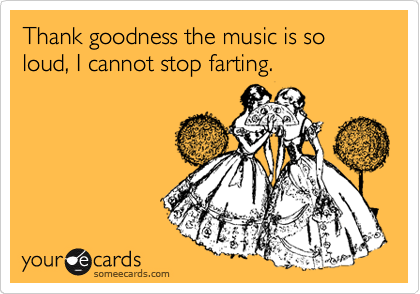 Thank goodness the music is so loud, I cannot stop farting.