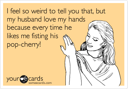 I feel so weird to tell you that, but my husband love my hands
because every time he
likes me fisting his
pop-cherry! 