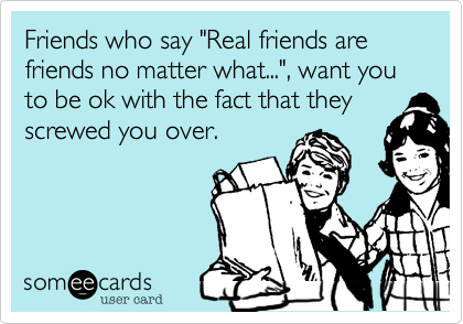 Friends who say "Real friends are  friends no matter what..."%2C want you to be ok with the fact that they
screwed you over.