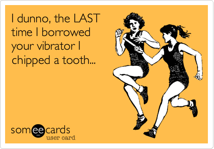 I dunno, the LAST
time I borrowed
your vibrator I
chipped a tooth...