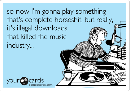 so now I'm gonna play something that's complete horseshit, but really,
it's illegal downloads
that killed the music
industry...