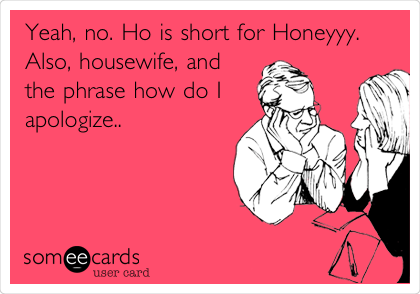 Yeah, no. Ho is short for Honeyyy.
Also, housewife, and
the phrase how do I 
apologize..