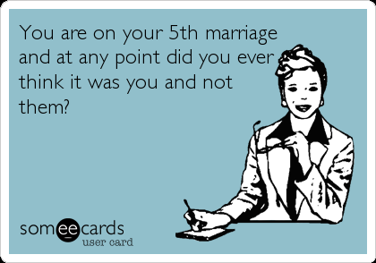 You are on your 5th marriage
and at any point did you ever
think it was you and not
them?