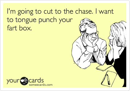 I'm going to cut to the chase. I want to tounge punch your
fart box.