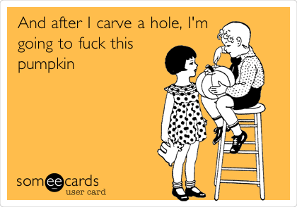 And after I carve a hole, I'm
going to fuck this
pumpkin