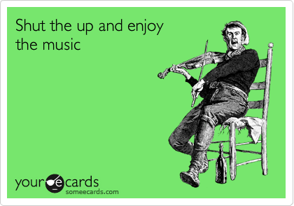 Shut the up and enjoy
the music