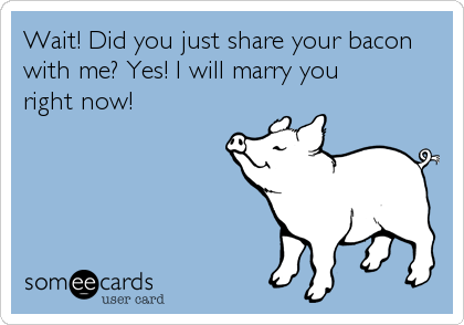 Wait! Did you just share your bacon 
with me? Yes! I will marry you
right now!