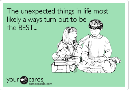 The unexpected things in life most likely always turn out to be
the BEST...