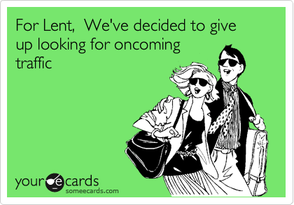 For Lent,  We've decided to give up looking for oncoming
traffic