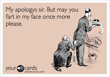 My apologys sir. But may you
fart in my face once more
please. 