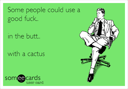 Some people could use a
good fuck..

in the butt..

with a cactus