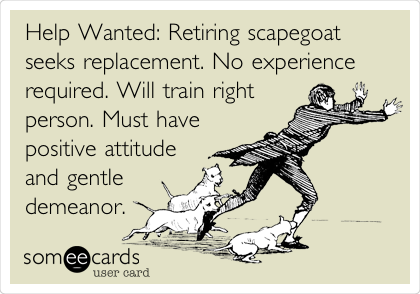 Help Wanted: Retiring scapegoat
seeks replacement. No experience
required. Will train right
person. Must have
positive attitude
and gentle
demeanor.