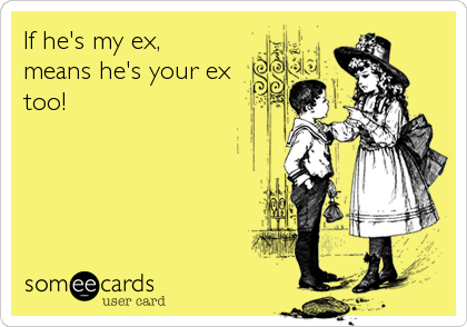 If he's my ex, 
means he's your ex
too!