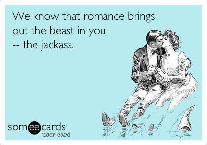 We know that romance brings
out the beast in you
-- the jackass. 