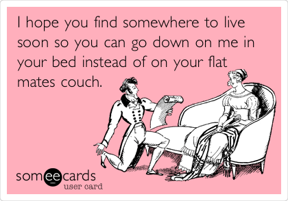 I hope you find somewhere to live
soon so you can go down on me in
your bed instead of on your flat
mates couch.