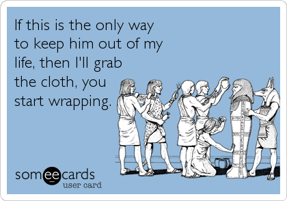 If this is the only way to keep him out of my life, then I'll grabthe cloth, you start wrapping.