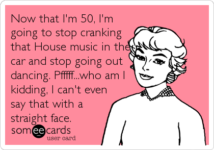 Now that I'm 50, I'm
going to stop cranking
that House music in the
car and stop going out
dancing. Pfffff...who am I
kidding, I can't even
say that with a
straight face.