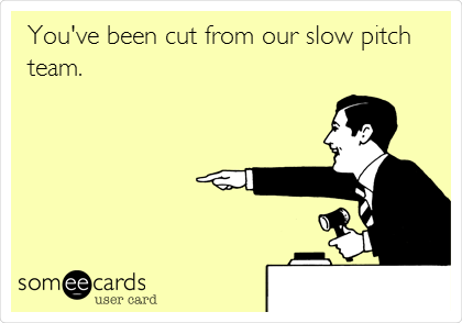 You've been cut from our slow pitch
team. 