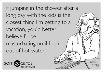 If jumping in the shower after a long day with the kids is the closest thing I'm getting to a vacation, you'd better believe I'll be masturbating until I run out of hot water.