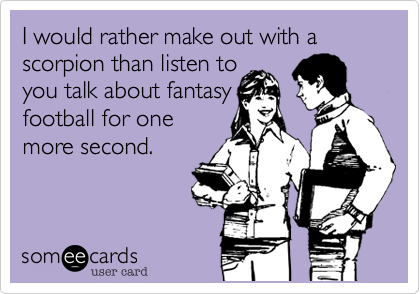 I would rather make out with a scorpian than listen to
you talk about fantasy
football for one
more second.