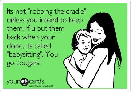 Its not "robbing the cradle"
unless you intend to keep
them. If u put them
back when your
done, its called
"babysitting". You
go cougars!
