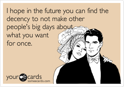 I hope you can find the decency to not make other people's big days not about what you
want for once.
