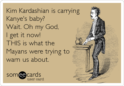 Kim Kardashian is carrying
Kanye's baby?
Wait. Oh my God,
I get it now!
THIS is what the
Mayans were trying to
warn us about.