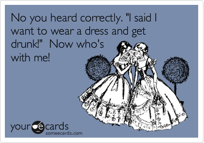 No you heard correctly. "I said I want to wear a dress and get drunk!"  Now who's
with me!